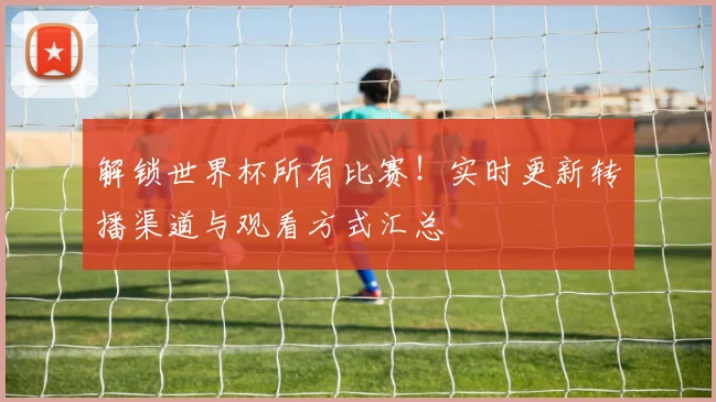 解锁世界杯所有比赛!实时更新转播渠道与观看方式汇总