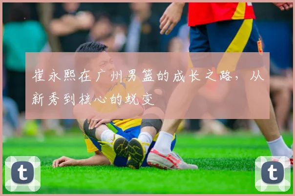 崔永熙在广州男篮的成长之路，从新秀到核心的蜕变