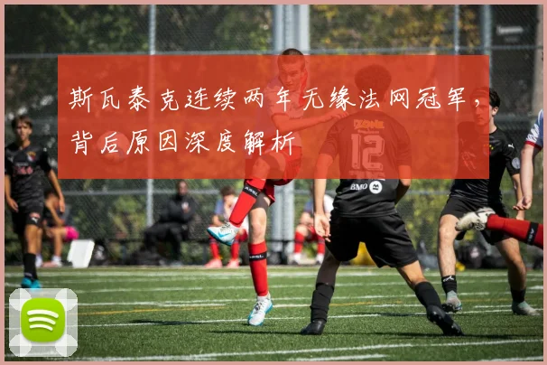 斯瓦泰克连续两年无缘法网冠军，背后原因深度解析