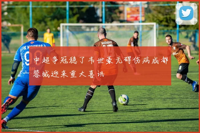 中超争冠稳了韦世豪无碍伤病成都蓉城迎来重大喜讯
