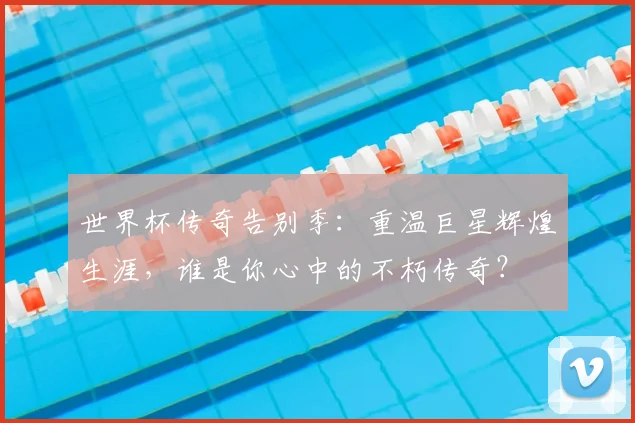 世界杯传奇告别季：重温巨星辉煌生涯，谁是你心中的不朽传奇？