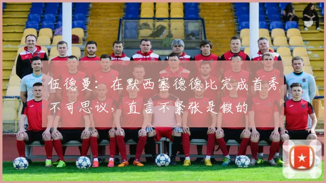 伍德曼：在默西塞德德比完成首秀不可思议，直言不紧张是假的