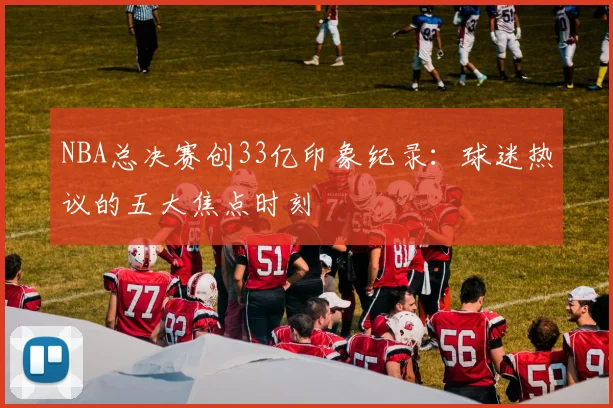 NBA总决赛创33亿印象纪录:球迷热议的五大焦点时刻