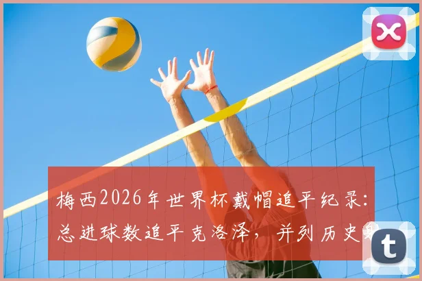 梅西2026年世界杯戴帽追平纪录:总进球数追平克洛泽,并列历史射手王深度解析
