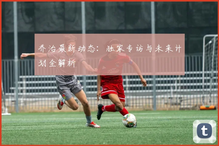 乔治最新动态：独家专访与未来计划全解析