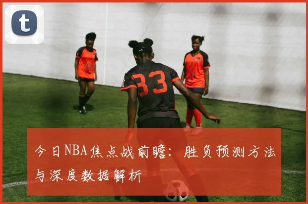 今日NBA焦点战前瞻：胜负预测方法与深度数据解析