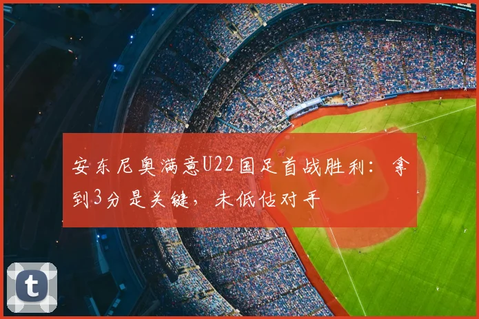 安东尼奥满意U22国足首战胜利：拿到3分是关键，未低估对手