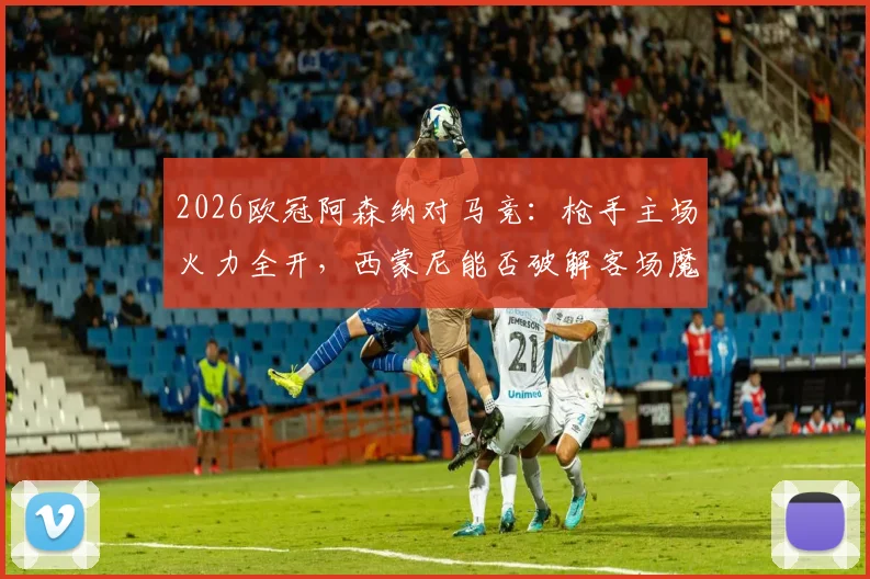 2026欧冠阿森纳对马竞：枪手主场火力全开，西蒙尼能否破解客场魔咒？