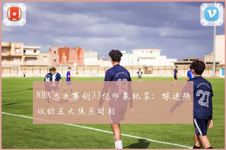 NBA总决赛创33亿印象纪录:球迷热议的五大焦点时刻