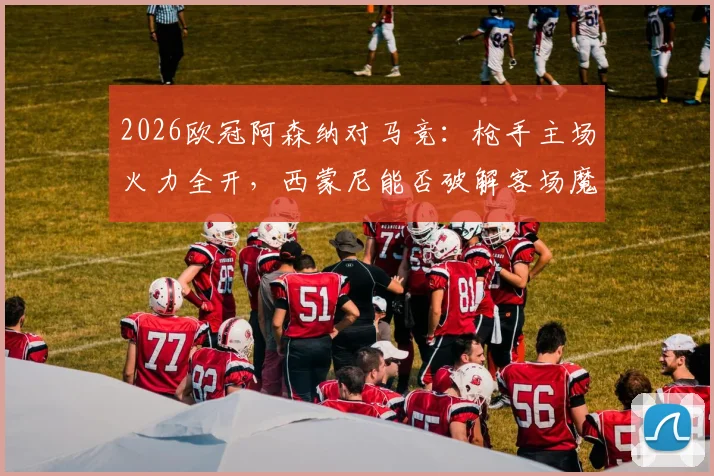 2026欧冠阿森纳对马竞:枪手主场火力全开,西蒙尼能否破解客场魔咒?