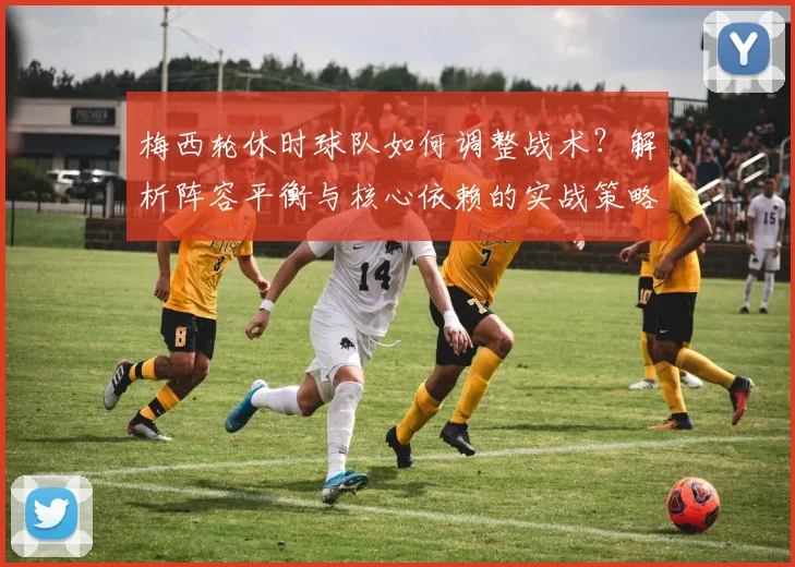 梅西轮休时球队如何调整战术？解析阵容平衡与核心依赖的实战策略