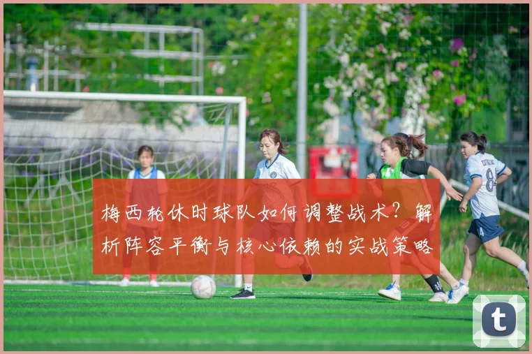 梅西轮休时球队如何调整战术?解析阵容平衡与核心依赖的实战策略