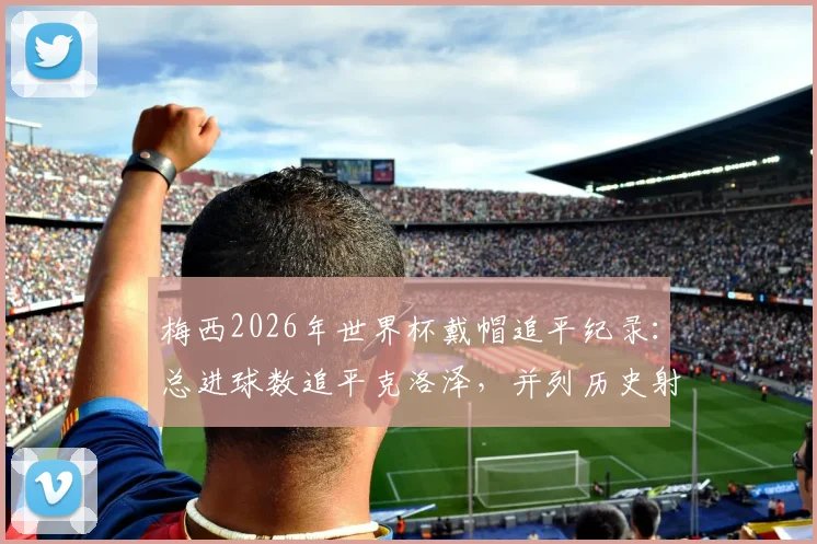 梅西2026年世界杯戴帽追平纪录：总进球数追平克洛泽，并列历史射手王深度解析