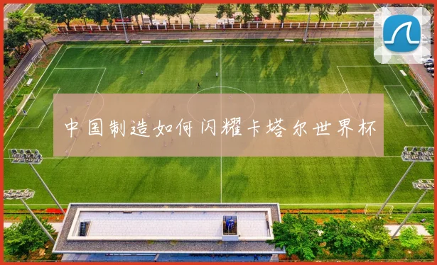 中国制造如何闪耀卡塔尔世界杯
